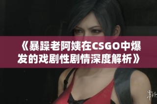《暴躁老阿姨在CSGO中爆发的戏剧性剧情深度解析》