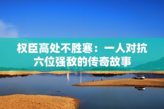 权臣高处不胜寒：一人对抗六位强敌的传奇故事