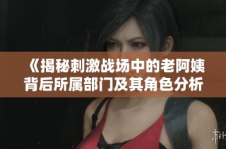 《揭秘刺激战场中的老阿姨背后所属部门及其角色分析》