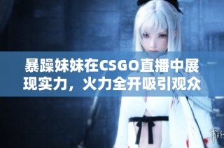 暴躁妹妹在CSGO直播中展现实力，火力全开吸引观众关注
