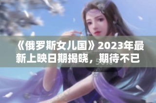 《俄罗斯女儿国》2023年最新上映日期揭晓，期待不已！