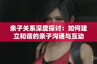 亲子关系深度探讨：如何建立和谐的亲子沟通与互动