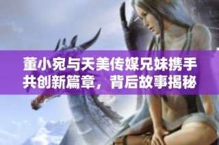 董小宛与天美传媒兄妹携手共创新篇章，背后故事揭秘