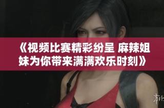 《视频比赛精彩纷呈 麻辣姐妹为你带来满满欢乐时刻》