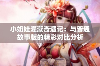 小奶娃灌溉奇遇记：与普通故事版的精彩对比分析