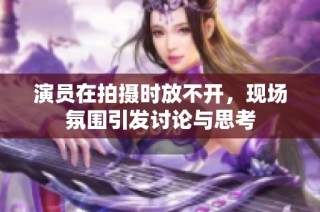 演员在拍摄时放不开，现场氛围引发讨论与思考