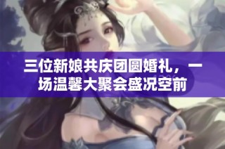 三位新娘共庆团圆婚礼，一场温馨大聚会盛况空前