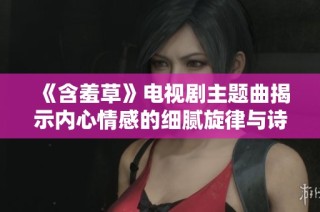 《含羞草》电视剧主题曲揭示内心情感的细腻旋律与诗意之美