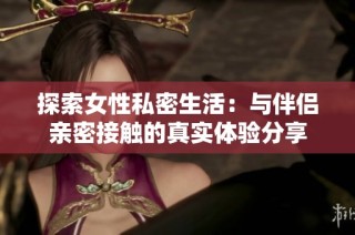 探索女性私密生活：与伴侣亲密接触的真实体验分享