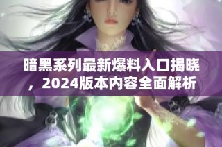 暗黑系列最新爆料入口揭晓，2024版本内容全面解析
