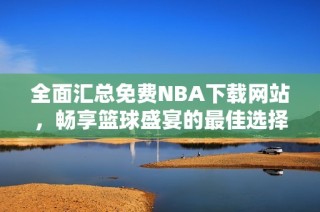 全面汇总免费NBA下载网站，畅享篮球盛宴的最佳选择