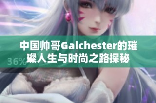 中国帅哥Galchester的璀璨人生与时尚之路探秘