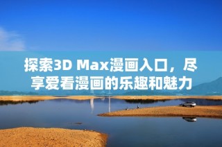 探索3D Max漫画入口，尽享爱看漫画的乐趣和魅力
