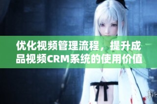 优化视频管理流程，提升成品视频CRM系统的使用价值