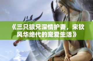 《三只狼兄深情护妻，宋钦风华绝代的宠爱生活》