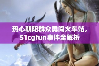 热心朝阳群众勇闯火车站，51cgfun事件全解析