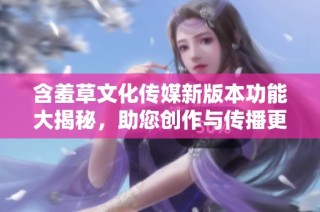 含羞草文化传媒新版本功能大揭秘，助您创作与传播更高效