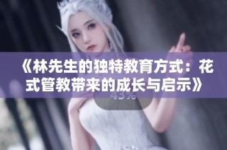 《林先生的独特教育方式：花式管教带来的成长与启示》