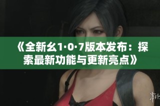 《全新幺1·0·7版本发布：探索最新功能与更新亮点》