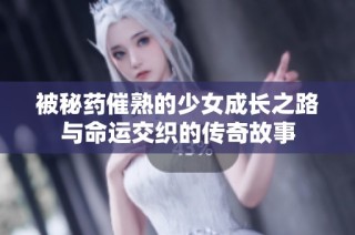 被秘药催熟的少女成长之路与命运交织的传奇故事