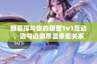 顾慕琛与你的甜蜜1v1互动，边勾边做尽显亲密关系