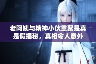 老阿姨与精神小伙重聚是真是假揭秘，真相令人意外