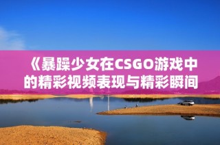 《暴躁少女在CSGO游戏中的精彩视频表现与精彩瞬间》
