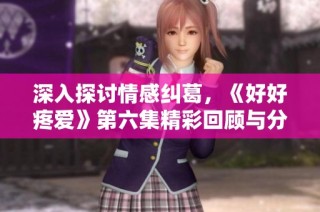 深入探讨情感纠葛，《好好疼爱》第六集精彩回顾与分析