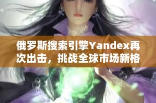 俄罗斯搜索引擎Yandex再次出击，挑战全球市场新格局