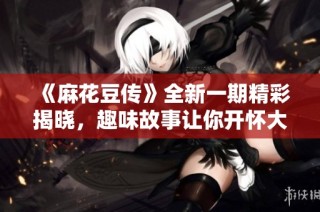 《麻花豆传》全新一期精彩揭晓，趣味故事让你开怀大笑