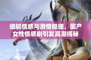 细腻情感与激情碰撞，国产女性情感剧引发高潮揭秘