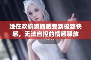 她在欢愉瞬间感受到极致快感，无法自控的情感释放