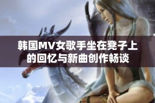 韩国MV女歌手坐在凳子上的回忆与新曲创作畅谈