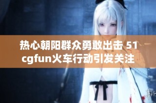 热心朝阳群众勇敢出击 51cgfun火车行动引发关注