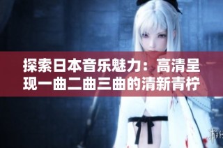 探索日本音乐魅力：高清呈现一曲二曲三曲的清新青柠风情