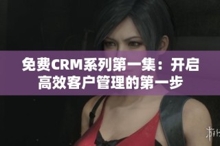 免费CRM系列第一集：开启高效客户管理的第一步