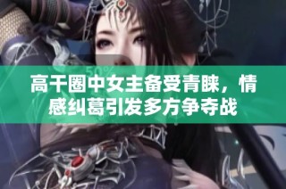高干圈中女主备受青睐，情感纠葛引发多方争夺战