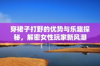 穿裙子打野的优势与乐趣探秘，解密女性玩家新风潮