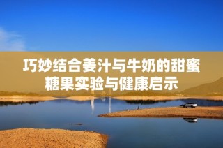 巧妙结合姜汁与牛奶的甜蜜糖果实验与健康启示