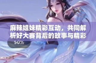麻辣姐妹精彩互动，共同解析好大赛背后的故事与精彩瞬间