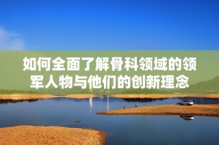 如何全面了解骨科领域的领军人物与他们的创新理念
