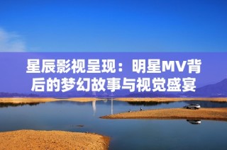 星辰影视呈现：明星MV背后的梦幻故事与视觉盛宴