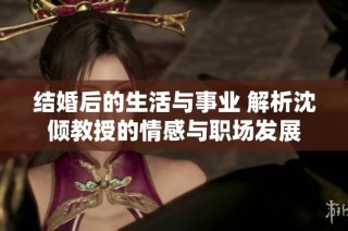 结婚后的生活与事业 解析沈倾教授的情感与职场发展