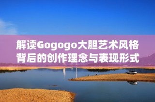 解读Gogogo大胆艺术风格背后的创作理念与表现形式