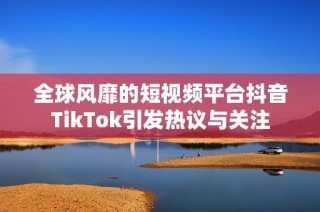 全球风靡的短视频平台抖音TikTok引发热议与关注