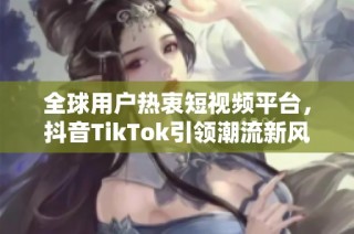 全球用户热衷短视频平台，抖音TikTok引领潮流新风尚