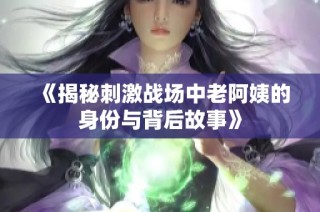 《揭秘刺激战场中老阿姨的身份与背后故事》