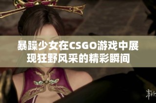 暴躁少女在CSGO游戏中展现狂野风采的精彩瞬间