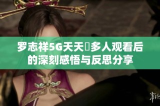 罗志祥5G天天奭多人观看后的深刻感悟与反思分享