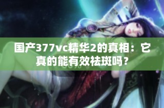 国产377vc精华2的真相：它真的能有效祛斑吗？